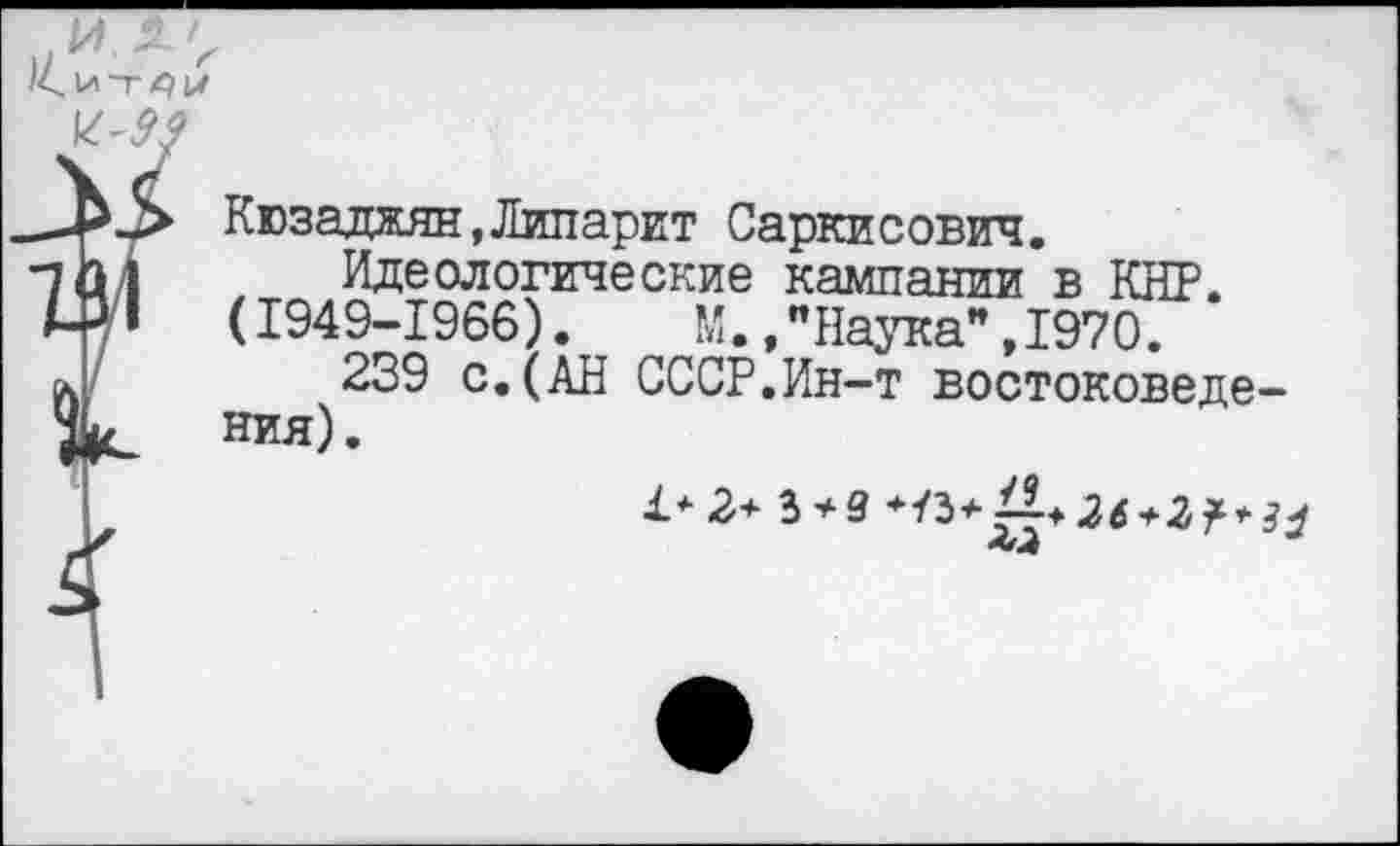 ﻿/< I* Т £) IX
Кюзаджян,Липарит Саркисович.
Идеологические кампании в КНР. (1949-1966). М.,"Наука",1970.
239 с. (АН СССР.Ин-т востоковедения).
1*2+ 3 + 9 +/3+Д^+2?>^ <<-4